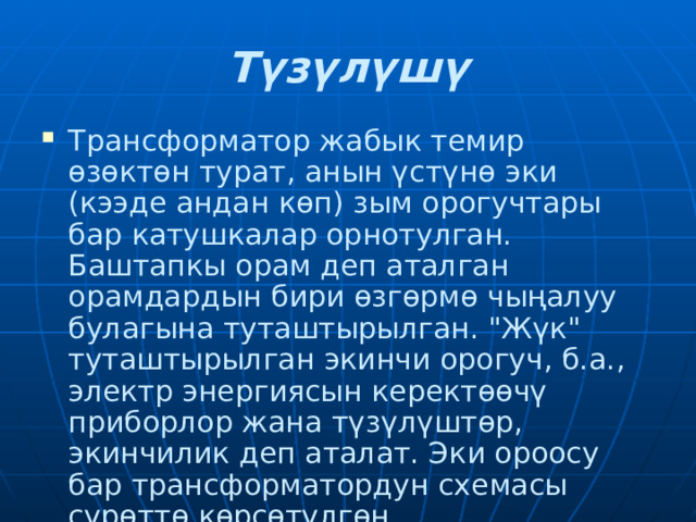 Түзүлүшү Трансформатор жабык темир өзөктөн турат, анын үстүнө эки (кээде андан көп) зым орогучтары бар катушкалар орнотулган. Баштапкы орам деп аталган орамдардын бири өзгөрмө чыңалуу булагына туташтырылган. 