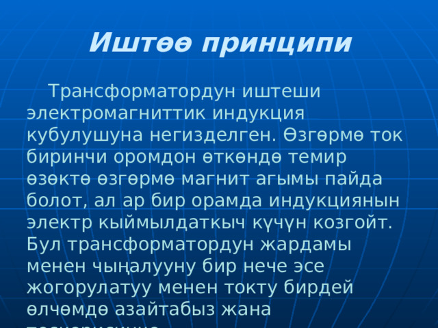 Иштөө принципи  Трансформатордун иштеши электромагниттик индукция кубулушуна негизделген. Өзгөрмө ток биринчи оромдон өткөндө темир өзөктө өзгөрмө магнит агымы пайда болот, ал ар бир орамда индукциянын электр кыймылдаткыч күчүн козгойт. Бул трансформатордун жардамы менен чыңалууну бир нече эсе жогорулатуу менен токту бирдей өлчөмдө азайтабыз жана тескерисинче.  