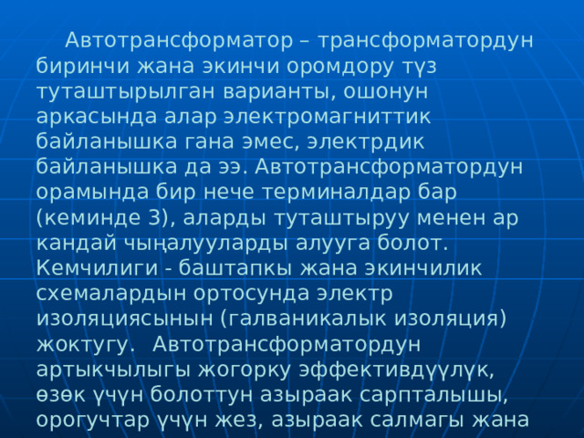   Автотрансформатор – трансформатордун биринчи жана экинчи оромдору түз туташтырылган варианты, ошонун аркасында алар электромагниттик байланышка гана эмес, электрдик байланышка да ээ. Автотрансформатордун орамында бир нече терминалдар бар (кеминде 3), аларды туташтыруу менен ар кандай чыңалууларды алууга болот. Кемчилиги - баштапкы жана экинчилик схемалардын ортосунда электр изоляциясынын (галваникалык изоляция) жоктугу.  Автотрансформатордун артыкчылыгы жогорку эффективдүүлүк, өзөк үчүн болоттун азыраак сарпталышы, орогучтар үчүн жез, азыраак салмагы жана өлчөмдөрү жана акыр аягында арзандашы.  