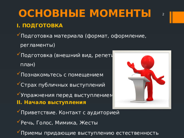 ОСНОВНЫЕ МОМЕНТЫ  I. ПОДГОТОВКА Подготовка материала (формат, оформление, регламенты) Подготовка (внешний вид, репетиция, запасной план) Познакомьтесь с помещением Страх публичных выступлений Упражнения перед выступлением II. Начало выступления Приветствие. Контакт с аудиторией Речь, Голос, Мимика, Жесты Приемы придающие выступлению естественность III. Как заканчивать выступление IV. 10 ошибок начинающего оратора 
