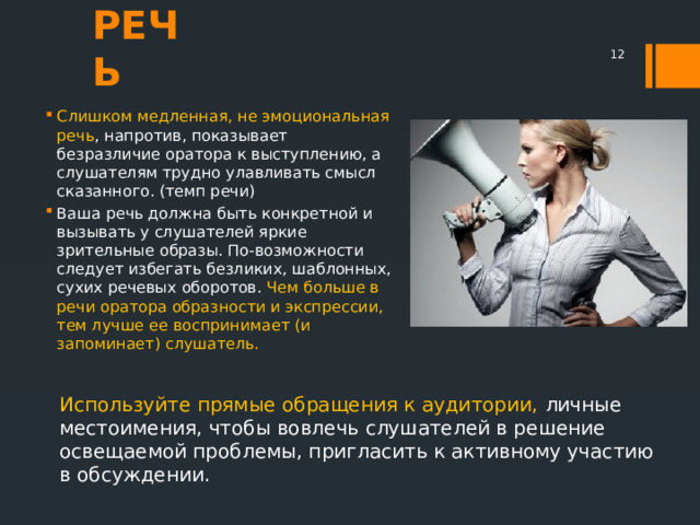 РЕЧЬ  Слишком медленная, не эмоциональная речь , напротив, показывает безразличие оратора к выступлению, а слушателям трудно улавливать смысл сказанного. (темп речи) Ваша речь должна быть конкретной и вызывать у слушателей яркие зрительные образы. По-возможности следует избегать безликих, шаблонных, сухих речевых оборотов. Чем больше в речи оратора образности и экспрессии, тем лучше ее воспринимает (и запоминает) слушатель. Используйте прямые обращения к аудитории, личные местоимения, чтобы вовлечь слушателей в решение освещаемой проблемы, пригласить к активному участию в обсуждении. 