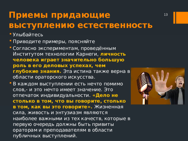Приемы придающие выступлению естественность  Улыбайтесь Приводите примеры, поясняйте Согласно экспериментам, проведённым Институтом технологии Карнеги, личность человека играет значительно большую роль в его деловых успехах, чем глубокие знания. Эта истина также верна в области ораторского искусства. В каждом выступлении есть нечто помимо слов,- и это нечто имеет значение. Это отпечаток индивидуальности. «Дело не столько в том, что вы говорите, столько в том, как вы это говорите». Жизненная сила, живость и энтузиазм являются наиболее важными из тех качеств, которые в первую очередь должны быть привиты ораторам и преподавателям в области публичных выступлений. 