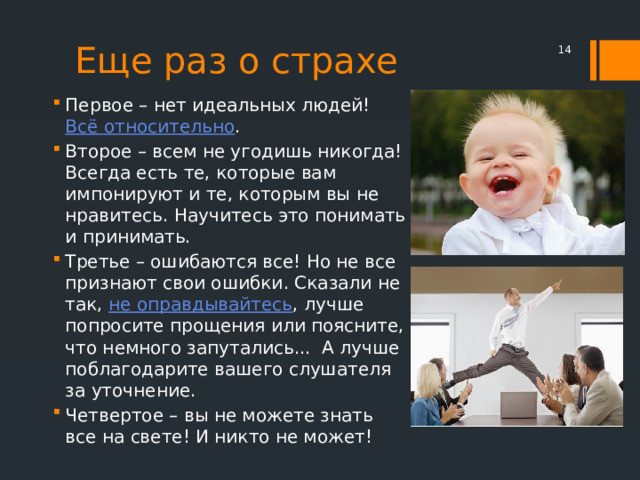 Еще раз о страхе  Первое – нет идеальных людей! Всё относительно . Второе – всем не угодишь никогда! Всегда есть те, которые вам импонируют и те, которым вы не нравитесь. Научитесь это понимать и принимать. Третье – ошибаются все! Но не все признают свои ошибки. Сказали не так, не оправдывайтесь , лучше попросите прощения или поясните, что немного запутались...  А лучше поблагодарите вашего слушателя за уточнение. Четвертое – вы не можете знать все на свете! И никто не может! 