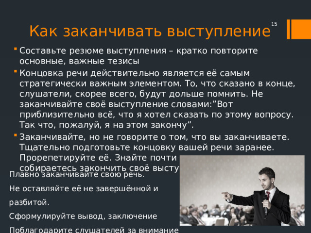 Как заканчивать выступление  Составьте резюме выступления – кратко повторите основные, важные тезисы Концовка речи действительно является её самым стратегически важным элементом. То, что сказано в конце, слушатели, скорее всего, будут дольше помнить. Не заканчивайте своё выступление словами:”Вот приблизительно всё, что я хотел сказать по этому вопросу. Так что, пожалуй, я на этом закончу”. Заканчивайте, но не говорите о том, что вы заканчиваете. Тщательно подготовьте концовку вашей речи заранее. Прорепетируйте её. Знайте почти слово в слово, как вы собираетесь закончить своё выступление. Плавно заканчивайте свою речь. Не оставляйте её не завершённой и разбитой. Сформулируйте вывод, заключение Поблагодарите слушателей за внимание 