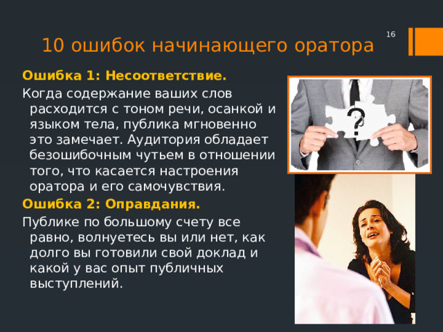  10 ошибок начинающего оратора Ошибка 1: Несоответствие. Когда содержание ваших слов расходится с тоном речи, осанкой и языком тела, публика мгновенно это замечает. Аудитория обладает безошибочным чутьем в отношении того, что касается настроения оратора и его самочувствия. Ошибка 2: Оправдания. Публике по большому счету все равно, волнуетесь вы или нет, как долго вы готовили свой доклад и какой у вас опыт публичных выступлений. 