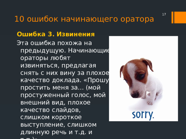 10 ошибок начинающего оратора  Ошибка 3. Извинения Эта ошибка похожа на предыдущую. Начинающие ораторы любят извиняться, предлагая снять с них вину за плохое качество доклада. «Прошу простить меня за... (мой простуженный голос, мой внешний вид, плохое качество слайдов, слишком короткое выступление, слишком длинную речь и т.д. и т.п.)». 
