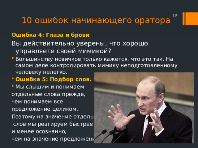 10 ошибок начинающего оратора  Ошибка 4: Глаза и брови Вы действительно уверены, что хорошо управляете своей мимикой? Большинству новичков только кажется, что это так. На самом деле контролировать мимику неподготовленному человеку нелегко. Ошибка 5: Подбор слов.  Мы слышим и понимаем отдельные слова прежде, чем понимаем все предложение целиком. Поэтому на значение отдельных  слов мы реагируем быстрее и менее осознанно, чем на значение предложений  