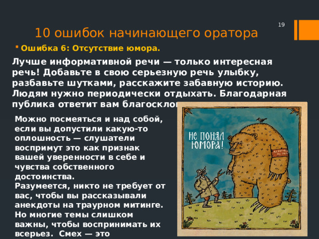 10 ошибок начинающего оратора  Ошибка 6: Отсутствие юмора. Лучше информативной речи — только интересная речь! Добавьте в свою серьезную речь улыбку, разбавьте шутками, расскажите забавную историю. Людям нужно периодически отдыхать. Благодарная публика ответит вам благосклонностью и вниманием. Можно посмеяться и над собой, если вы допустили какую-то оплошность — слушатели воспримут это как признак вашей уверенности в себе и чувства собственного достоинства. Разумеется, никто не требует от вас, чтобы вы рассказывали анекдоты на траурном митинге. Но многие темы слишком важны, чтобы воспринимать их всерьез. Смех — это живительная среда для работы мозга 