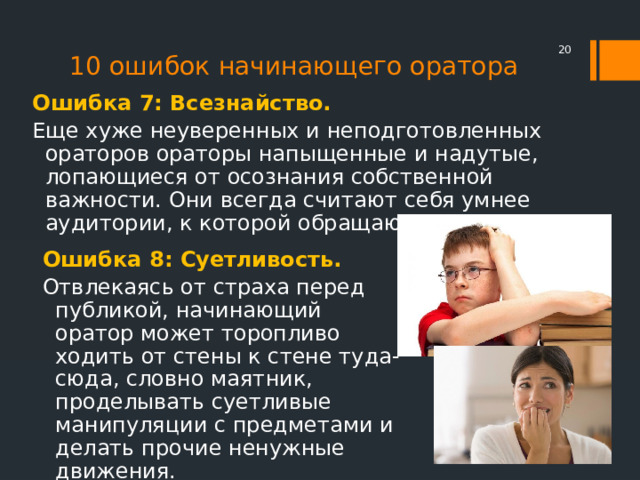 10 ошибок начинающего оратора  Ошибка 7: Всезнайство. Еще хуже неуверенных и неподготовленных ораторов ораторы напыщенные и надутые, лопающиеся от осознания собственной важности. Они всегда считают себя умнее аудитории, к которой обращаются. Ошибка 8: Суетливость. Отвлекаясь от страха перед публикой, начинающий оратор может торопливо ходить от стены к стене туда-сюда, словно маятник, проделывать суетливые манипуляции с предметами и делать прочие ненужные движения. 