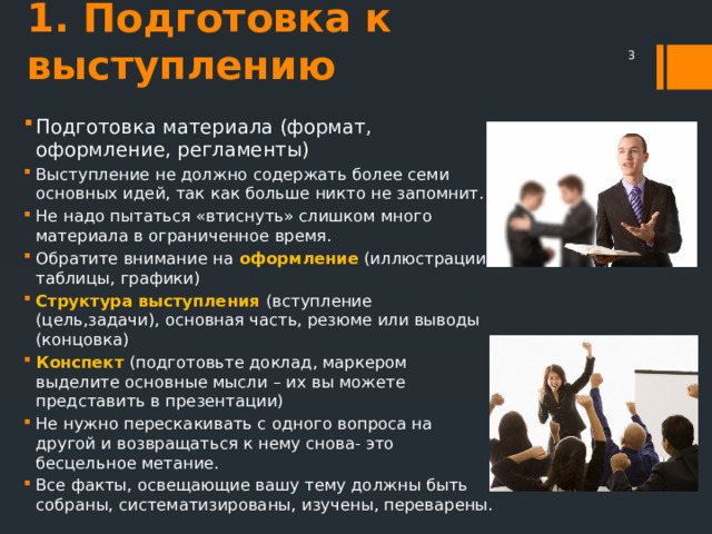 1. Подготовка к выступлению  Подготовка материала (формат, оформление, регламенты) Выступление не должно содержать более семи основных идей, так как больше никто не запомнит. Не надо пытаться «втиснуть» слишком много материала в ограниченное время. Обратите внимание на оформление (иллюстрации, таблицы, графики) Структура выступления (вступление (цель,задачи), основная часть, резюме или выводы (концовка) Конспект (подготовьте доклад, маркером выделите основные мысли – их вы можете представить в презентации) Не нужно перескакивать с одного вопроса на другой и возвращаться к нему снова- это бесцельное метание. Все факты, освещающие вашу тему должны быть собраны, систематизированы, изучены, переварены. 