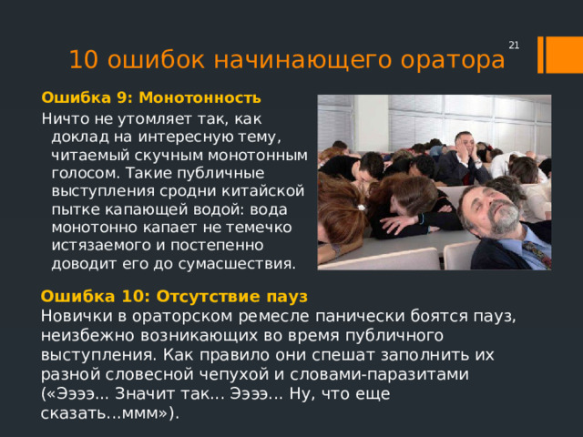 10 ошибок начинающего оратора  Ошибка 9: Монотонность Ничто не утомляет так, как доклад на интересную тему, читаемый скучным монотонным голосом. Такие публичные выступления сродни китайской пытке капающей водой: вода монотонно капает не темечко истязаемого и постепенно доводит его до сумасшествия. Ошибка 10: Отсутствие пауз Новички в ораторском ремесле панически боятся пауз, неизбежно возникающих во время публичного выступления. Как правило они спешат заполнить их разной словесной чепухой и словами-паразитами («Ээээ... Значит так... Ээээ... Ну, что еще сказать...ммм»). 