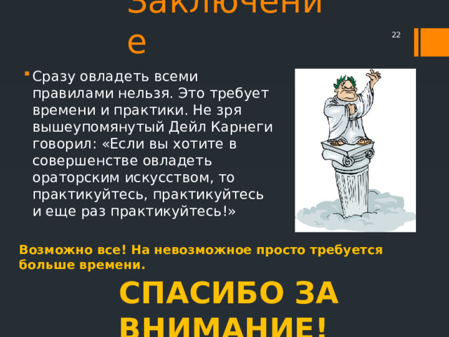 Заключение  Сразу овладеть всеми правилами нельзя. Это требует времени и практики. Не зря вышеупомянутый Дейл Карнеги говорил: «Если вы хотите в совершенстве овладеть ораторским искусством, то практикуйтесь, практикуйтесь и еще раз практикуйтесь!» Возможно все! На невозможное просто требуется больше времени. СПАСИБО ЗА ВНИМАНИЕ! 