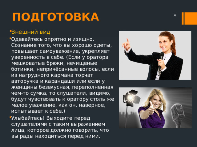 ПОДГОТОВКА  Внешний вид Одевайтесь опрятно и изящно. Сознание того, что вы хорошо одеты, повышает самоуважение, укрепляет уверенность в себе. (Если у оратора мешковатые брюки, нечищеные ботинки, непричёсанные волосы, если из нагрудного кармана торчат авторучка и карандаши или если у женщины безвкусная, переполненная чем-то сумка, то слушатели, видимо, будут чувствовать к оратору столь же малое уважение, как он, наверное, испытывает к себе.) Улыбайтесь! Выходите перед слушателями с таким выражением лица, которое должно говорить, что вы рады находиться перед ними. 