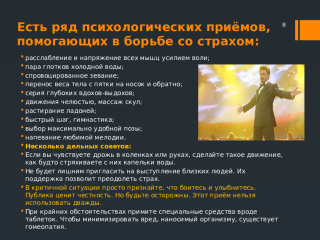 Есть ряд психологических приёмов, помогающих в борьбе со страхом:  расслабление и напряжение всех мышц усилием воли; пара глотков холодной воды; спровоцированное зевание; перенос веса тела с пятки на носок и обратно; серия глубоких вдохов-выдохов; движения челюстью, массаж скул; растирание ладоней; быстрый шаг, гимнастика; выбор максимально удобной позы; напевание любимой мелодии. Несколько дельных советов: Если вы чувствуете дрожь в коленках или руках, сделайте такое движение, как будто стряхиваете с них капельки воды. Не будет лишним пригласить на выступление близких людей. Их поддержка позволит преодолеть страх. В критичной ситуации просто признайте, что боитесь и улыбнитесь. Публика ценит честность. Но будьте осторожны. Этот приём нельзя использовать дважды. При крайних обстоятельствах примите специальные средства вроде таблеток. Чтобы минимизировать вред, наносимый организму, существует гомеопатия. 