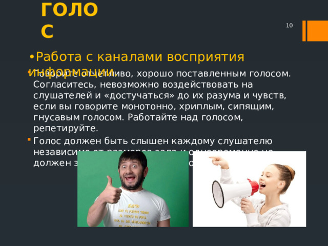 ГОЛОС  • Работа с каналами восприятия информации. Говорите отчетливо, хорошо поставленным голосом. Согласитесь, невозможно воздействовать на слушателей и «достучаться» до их разума и чувств, если вы говорите монотонно, хриплым, сипящим, гнусавым голосом. Работайте над голосом, репетируйте. Голос должен быть слышен каждому слушателю независимо от размеров зала и одновременно не должен звучать слишком громко. 