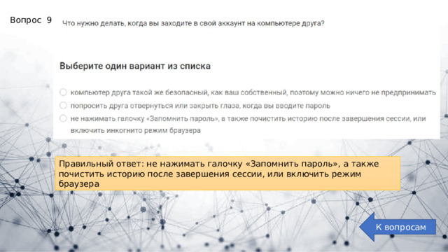Вопрос 9: Правильный ответ: не нажимать галочку «Запомнить пароль», а также почистить историю после завершения сессии, или включить режим браузера К вопросам 