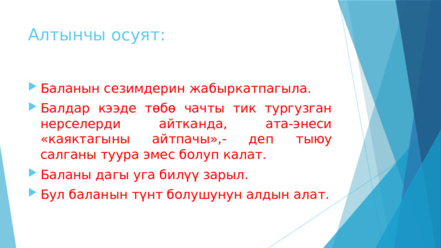Алтынчы осуят: Баланын сезимдерин жабыркатпагыла. Балдар кээде төбө чачты тик тургузган нерселерди айтканда, ата-энеси «каяктагыны айтпачы»,- деп тыюу салганы туура эмес болуп калат. Баланы дагы уга билүү зарыл. Бул баланын түнт болушунун алдын алат. 