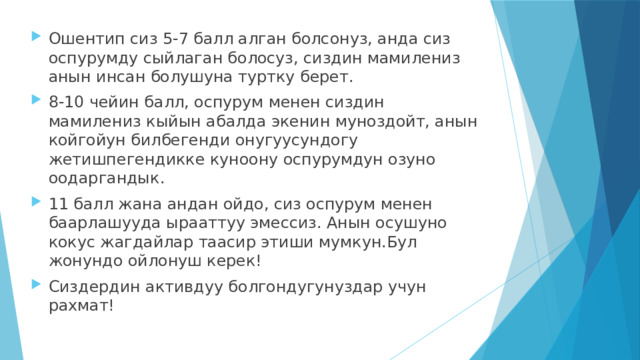 Ошентип сиз 5-7 балл алган болсонуз, анда сиз оспурумду сыйлаган болосуз, сиздин мамилениз анын инсан болушуна туртку берет. 8-10 чейин балл, оспурум менен сиздин мамилениз кыйын абалда экенин муноздойт, анын койгойун билбегенди онугуусундогу жетишпегендикке куноону оспурумдун озуно оодаргандык. 11 балл жана андан ойдо, сиз оспурум менен баарлашууда ырааттуу эмессиз. Анын осушуно кокус жагдайлар таасир этиши мумкун.Бул жонундо ойлонуш керек! Сиздердин активдуу болгондугунуздар учун рахмат! 