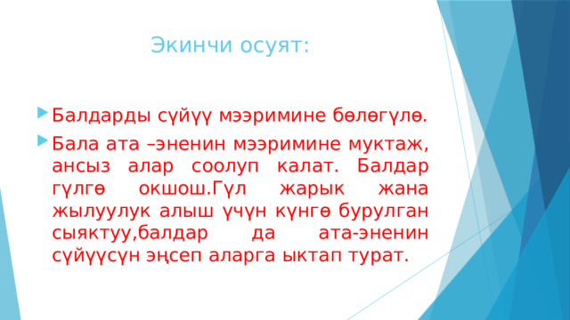  Экинчи осуят: Балдарды сүйүү мээримине бөлөгүлө. Бала ата –эненин мээримине муктаж, ансыз алар соолуп калат. Балдар гүлгө окшош.Гүл жарык жана жылуулук алыш үчүн күнгө бурулган сыяктуу,балдар да ата-эненин сүйүүсүн эңсеп аларга ыктап турат. 
