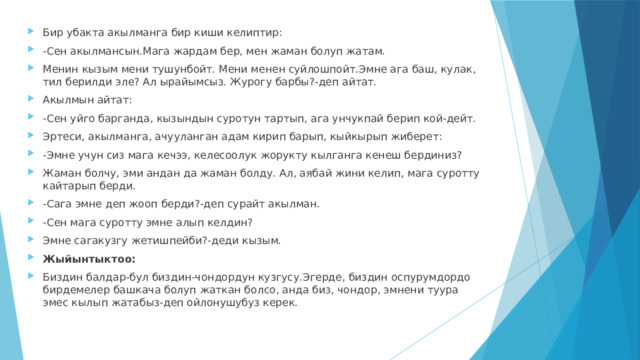 Бир убакта акылманга бир киши келиптир: -Сен акылмансын.Мага жардам бер, мен жаман болуп жатам. Менин кызым мени тушунбойт. Мени менен суйлошпойт.Эмне ага баш, кулак, тил берилди эле? Ал ырайымсыз. Журогу барбы?-деп айтат. Акылмын айтат: -Сен уйго барганда, кызындын суротун тартып, ага унчукпай берип кой-дейт. Эртеси, акылманга, ачууланган адам кирип барып, кыйкырып жиберет: -Эмне учун сиз мага кечээ, келесоолук жорукту кылганга кенеш бердиниз? Жаман болчу, эми андан да жаман болду. Ал, аябай жини келип, мага суротту кайтарып берди. -Сага эмне деп жооп берди?-деп сурайт акылман. -Сен мага суротту эмне алып келдин? Эмне сагакузгу жетишпейби?-деди кызым. Жыйынтыктоо: Биздин балдар-бул биздин-чондордун кузгусу.Эгерде, биздин оспурумдордо бирдемелер башкача болуп жаткан болсо, анда биз, чондор, эмнени туура эмес кылып жатабыз-деп ойлонушубуз керек. 