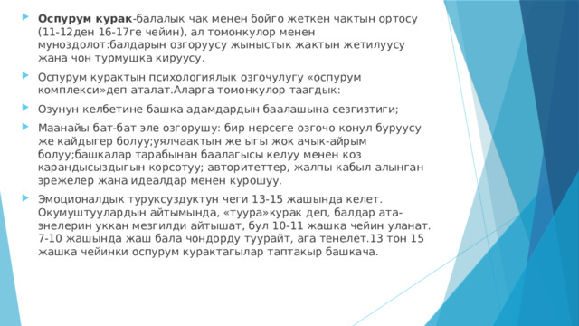 Оспурум курак -балалык чак менен бойго жеткен чактын ортосу (11-12ден 16-17ге чейин), ал томонкулор менен муноздолот:балдарын озгоруусу жыныстык жактын жетилуусу жана чон турмушка кируусу. Оспурум курактын психологиялык озгочулугу «оспурум комплекси»деп аталат.Аларга томонкулор таагдык: Озунун келбетине башка адамдардын баалашына сезгизтиги; Маанайы бат-бат эле озгорушу: бир нерсеге озгочо конул буруусу же кайдыгер болуу;уялчаактын же ыгы жок ачык-айрым болуу;башкалар тарабынан баалагысы келуу менен коз карандысыздыгын корсотуу; авторитеттер, жалпы кабыл алынган эрежелер жана идеалдар менен курошуу. Эмоционалдык туруксуздуктун чеги 13-15 жашында келет. Окумуштуулардын айтымында, «туура»курак деп, балдар ата-энелерин уккан мезгилди айтышат, бул 10-11 жашка чейин уланат. 7-10 жашында жаш бала чондорду туурайт, ага тенелет.13 тон 15 жашка чейинки оспурум курактагылар таптакыр башкача. 