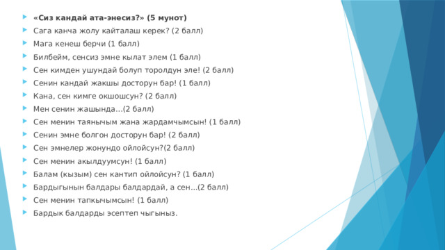 «Сиз кандай ата-энесиз?» (5 мунот) Сага канча жолу кайталаш керек? (2 балл) Мага кенеш берчи (1 балл) Билбейм, сенсиз эмне кылат элем (1 балл) Сен кимден ушундай болуп торолдун эле! (2 балл) Сенин кандай жакшы досторун бар! (1 балл) Кана, сен кимге окшошсун? (2 балл) Мен сенин жашында…(2 балл) Сен менин таянычым жана жардамчымсын! (1 балл) Сенин эмне болгон досторун бар! (2 балл) Сен эмнелер жонундо ойлойсун?(2 балл) Сен менин акылдуумсун! (1 балл) Балам (кызым) сен кантип ойлойсун? (1 балл) Бардыгынын балдары балдардай, а сен...(2 балл) Сен менин тапкычымсын! (1 балл) Бардык балдарды эсептеп чыгыныз. 