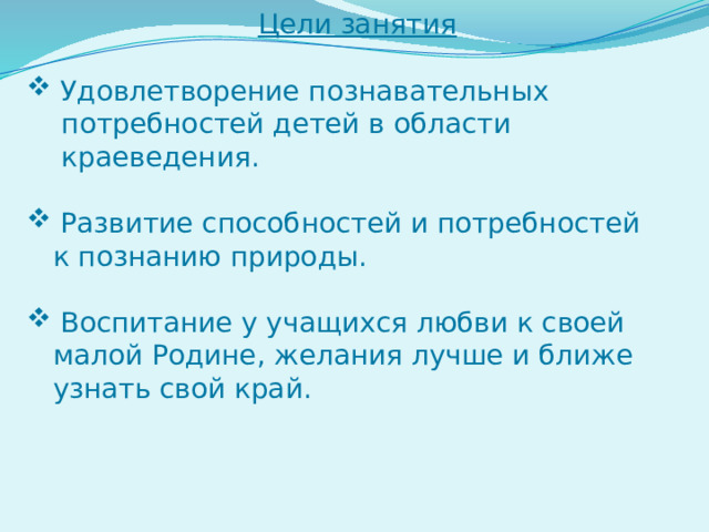 Цели занятия  Удовлетворение познавательных  потребностей детей в области  краеведения.  Развитие способностей и потребностей  к познанию природы.  Воспитание у учащихся любви к своей  малой Родине, желания лучше и ближе  узнать свой край. 