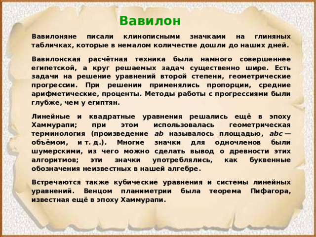 Вавилон Вавилоняне писали клинописными значками на глиняных табличках, которые в немалом количестве дошли до наших дней. Вавилонская расчётная техника была намного совершеннее египетской, а круг решаемых задач существенно шире. Есть задачи на решение уравнений второй степени, геометрические прогрессии. При решении применялись пропорции, средние арифметические, проценты. Методы работы с прогрессиями были глубже, чем у египтян. Линейные и квадратные уравнения решались ещё в эпоху Хаммурапи; при этом использовалась геометрическая терминология (произведение ab называлось площадью, abc  — объёмом, и т. д.). Многие значки для одночленов были шумерскими, из чего можно сделать вывод о древности этих алгоритмов; эти значки употреблялись, как буквенные обозначения неизвестных в нашей алгебре. Встречаются также кубические уравнения и системы линейных уравнений. Венцом планиметрии была теорема Пифагора, известная ещё в эпоху Хаммурапи.  