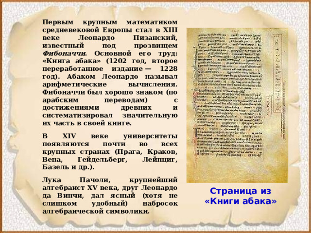 Первым крупным математиком средневековой Европы стал в XIII веке Леонардо Пизанский, известный под прозвищем Фибоначчи . Основной его труд: « Книга абака » (1202 год, второе переработанное издание  — 1228 год). Абаком Леонардо называл арифметические вычисления. Фибоначчи был хорошо знаком (по арабским переводам) с достижениями древних и систематизировал значительную их часть в своей книге. В XIV веке университеты появляются почти во всех крупных странах (Прага, Краков, Вена, Гейдельберг, Лейпциг, Базель и др.). Лука Пачоли, крупнейший алгебраист XV века, друг Леонардо да Винчи, дал ясный (хотя не слишком удобный) набросок алгебраической символики. Страница из «Книги абака» 