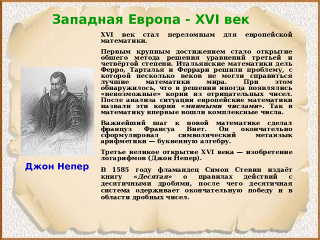 Западная Европа - XVI век  XVI век стал переломным для европейской математики. Первым крупным достижением стало открытие общего метода решения уравнений третьей и четвёртой степени. Итальянские математики дель Ферро, Тарталья и Феррари решили проблему, с которой несколько веков не могли справиться лучшие математики мира. При этом обнаружилось, что в решении иногда появлялись « невозможные » корни из отрицательных чисел. После анализа ситуации европейские математики назвали эти корни « мнимыми числами » . Так в математику впервые вошли комплексные числа. Важнейший шаг к новой математике сделал француз Франсуа Виет. Он окончательно сформулировал символический метаязык арифметики  — буквенную алгебру. Третье великое открытие XVI века  — изобретение логарифмов (Джон Непер). В 1585 году фламандец Симон Стевин издаёт книгу « Десятая » о правилах действий с десятичными дробями, после чего десятичная система одерживает окончательную победу и в области дробных чисел. Джон Непер 