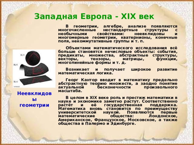 Западная Европа - XIX век   В геометрии, алгебре, анализе появляются многочисленные нестандартные структуры с необычными свойствами: неевклидовы и многомерные геометрии, кватернионы, конечные поля, некоммутативные группы и т. п.  Объектами математического исследования всё больше становятся нечисловые объекты: события, предикаты, множества, абстрактные структуры, векторы, тензоры, матрицы, функции, многолинейные формы и т. д.  Возникает и получает широкое развитие математическая логика.  Георг Кантор вводит в математику предельно абстрактную теорию множеств, а заодно понятие актуальной бесконечности произвольного масштаба.  В целом в XIX веке роль и престиж математики в науке и экономике заметно растут. Соответственно растёт и её государственная поддержка. Математика вновь становится по преимуществу университетской наукой. Появляются первые математические общества: Лондонское, Американское, Французское, Московское, а также общества в Палермо и Эдинбурге. Неевклидовы геометрии 