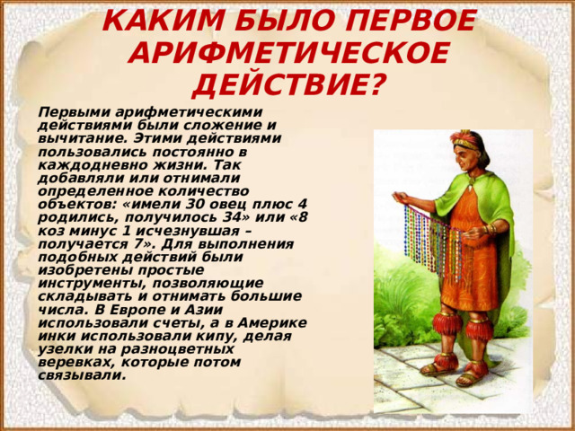 КАКИМ БЫЛО ПЕРВОЕ АРИФМЕТИЧЕСКОЕ ДЕЙСТВИЕ? Первыми арифметическими действиями были сложение и вычитание. Этими действиями пользовались постоянно в каждодневно жизни. Так добавляли или отнимали определенное количество объектов: «имели 30 овец плюс 4 родились, получилось 34» или «8 коз минус 1 исчезнувшая – получается 7». Для выполнения подобных действий были изобретены простые инструменты, позволяющие складывать и отнимать большие числа. В Европе и Азии использовали счеты, а в Америке инки использовали кипу, делая узелки на разноцветных веревках, которые потом связывали. 