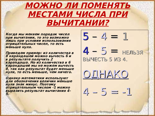 МОЖНО ЛИ ПОМЕНЯТЬ МЕСТАМИ ЧИСЛА ПРИ ВЫЧИТАНИИ? 5 – 4 = 1 4  –  5  = НЕЛЬЗЯ ВЫЧЕСТЬ 5 ИЗ 4. ОДНАКО 4 – 5 = -1 Когда мы меняем порядок чисел при вычитании, то это возможно лишь при условии использования отрицательных чисел, то есть меньше нуля. Приведем пример: из количества в 8 карандашей можно вычесть 6 и в результате получить 2 карандаша. Но из количества в 6 карандашей мы не можем вычесть 8, так как результат будет меньше нуля, то есть меньше, чем ничего. Однако математики используют для обозначения величин меньше нуля знак минус. Поэтому отрицательным числом -1 можно выразить результат вычитания 4-5. 