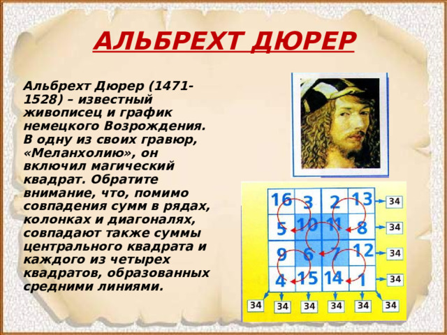 АЛЬБРЕХТ ДЮРЕР Альбрехт Дюрер (1471-1528) – известный живописец и график немецкого Возрождения. В одну из своих гравюр, «Меланхолию», он включил магический квадрат. Обратите внимание, что, помимо совпадения сумм в рядах, колонках и диагоналях, совпадают также суммы центрального квадрата и каждого из четырех квадратов, образованных средними линиями. 