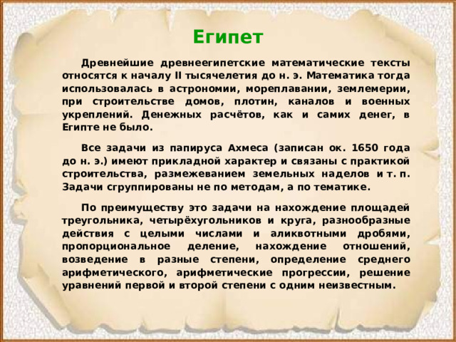 Египет  Древнейшие древнеегипетские математические тексты относятся к началу II тысячелетия до н. э. Математика тогда использовалась в астрономии, мореплавании, землемерии, при строительстве домов, плотин, каналов и военных укреплений. Денежных расчётов, как и самих денег, в Египте не было.  Все задачи из папируса Ахмеса (записан ок. 1650 года до н. э.) имеют прикладной характер и связаны с практикой строительства, размежеванием земельных наделов и т. п. Задачи сгруппированы не по методам, а по тематике.  По преимуществу это задачи на нахождение площадей треугольника, четырёхугольников и круга, разнообразные действия с целыми числами и аликвотными дробями, пропорциональное деление, нахождение отношений, возведение в разные степени, определение среднего арифметического, арифметические прогрессии, решение уравнений первой и второй степени с одним неизвестным. 