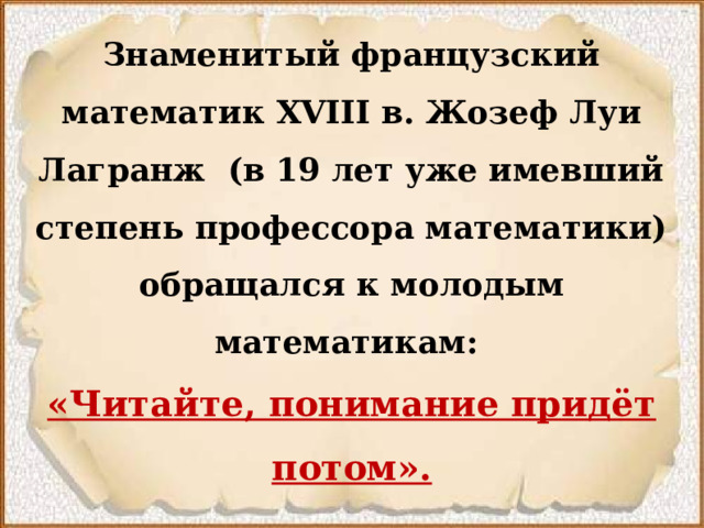 Знаменитый французский математик  XVIII  в. Жозеф Луи Лагранж (в 19 лет уже имевший степень профессора математики) обращался к молодым математикам:   «Читайте, понимание придёт потом».   