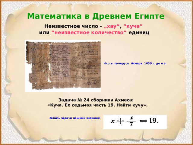 Математика в Древнем Египте Неизвестное число - „хау“ , “куча”  или “неизвестное количество” единиц  Часть  папируса  Ахмеса  1650  г. до н.э. Задача № 24 сборника Ахмеса:  «Куча. Ее седьмая часть 19. Найти кучу».  Запись задачи нашими знаками:  