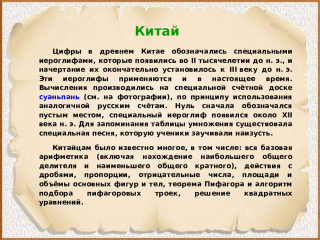 Китай   Цифры в древнем Китае обозначались специальными иероглифами, которые появились во II тысячелетии до н. э., и начертание их окончательно установилось к III веку до н. э. Эти иероглифы применяются и в настоящее время. Вычисления производились на специальной счётной доске суаньпань (см. на фотографии), по принципу использования аналогичной русским счётам. Нуль сначала обозначался пустым местом, специальный иероглиф появился около XII века н. э. Для запоминания таблицы умножения существовала специальная песня, которую ученики заучивали наизусть.  Китайцам было известно многое, в том числе: вся базовая арифметика (включая нахождение наибольшего общего делителя и наименьшего общего кратного), действия с дробями, пропорции, отрицательные числа, площади и объёмы основных фигур и тел, теорема Пифагора и алгоритм подбора пифагоровых троек, решение квадратных уравнений. 