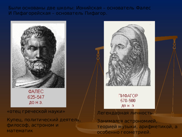 Были основаны две школы: Ионийская – основатель Фалес И Пифагорейская – основатель Пифагор. «отец греческой науки» Купец, политический деятель, философ, астроном и математик Легендарная личность. Занимался астрономией, теорией музыки, арифметикой, а особенно геометрией. 