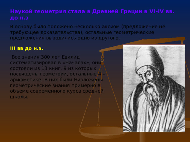 Наукой геометрия стала в Древней Греции в V I -IV вв. до н.э  В основу было положено несколько аксиом (предложение не требующее доказательства), остальные геометрические предложения выводились одно из другого. III вв до н.э.  Все знания 300 лет Евклид систематизировал в «Началах», они состояли из 13 книг, 9 из которых посвящены геометрии, остальные 4 – арифметике. В них были Низложены геометрические знания примерно в объеме современного курса средней школы. 