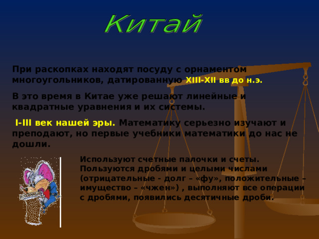 При  раскопках находят посуду с орнаментом многоугольников, датированную XIII-XII вв до н.э.  В это время в Китае уже решают линейные и квадратные уравнения и их системы.  I - III век нашей эры. Математику серьезно изучают и преподают, но первые учебники математики до нас не дошли.  Используют счетные палочки и счеты. Пользуются дробями и целыми числами (отрицательные - долг – «фу», положительные – имущество – «чжен») , выполняют все операции с дробями, появились десятичные дроби. 