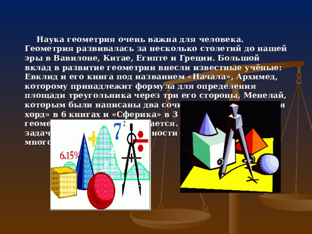 Наука геометрия очень важна для человека. Геометрия развивалась за несколько столетий до нашей эры в Вавилоне, Китае, Египте и Греции. Большой вклад в развитие геометрии внесли известные учёные: Евклид и его книга под названием «Начала», Архимед, которому принадлежит формула для определения площади треугольника через три его стороны, Менелай, которым были написаны два сочинения «О вычислении хорд» в 6 книгах и «Сферика» в 3 книгах. Наука геометрия и сейчас развивается. Мы легко решаем задачи, для которых в древности потребовалось бы много времени и сил. 