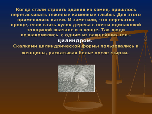 Когда стали строить здания из камня, пришлось перетаскивать тяжелые каменные глыбы. Для этого применялись катки. И заметили, что перекатка проще, если взять кусок дерева с почти одинаковой толщиной вначале и в конце. Так люди познакомились с одним из важнейших тел – цилиндром.  Скалками цилиндрической формы пользовались и женщины, раскатывая белье после стирки.  