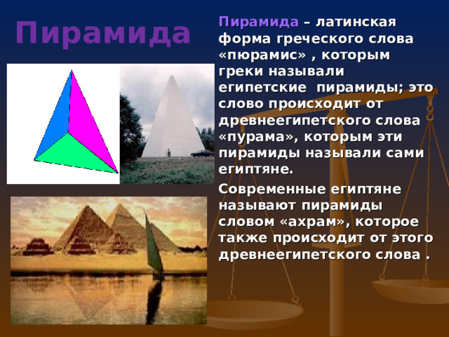 Пирамида – латинская форма греческого слова «пюрамис» , которым греки называли египетские пирамиды; это слово происходит от древнеегипетского слова «пурама», которым эти пирамиды называли сами египтяне. Современные египтяне называют пирамиды словом «ахрам», которое также происходит от этого древнеегипетского слова . Пирамида 