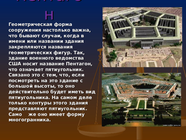 Пентагон Геометрическая форма сооружения настолько важна, что бывают случаи, когда в имени или названии здания закрепляются названия геометрических фигур. Так, здание военного ведомства США носит название Пентагон, что означает пятиугольник. Связано это с тем, что, если посмотреть на это здание с большой высоты, то оно действительно будет иметь вид пятиугольника. На самом деле только контуры этого здания представляют пятиугольник. Само же оно имеет форму многогранника.  