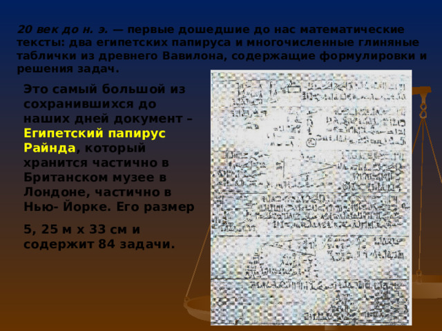 20 век до н. э. — первые дошедшие до нас математические тексты: два египетских папируса и многочисленные глиняные таблички из древнего Вавилона, содержащие формулировки и решения задач. Это самый большой из сохранившихся до наших дней документ – Египетский папирус Райнда , который хранится частично в Британском музее в Лондоне, частично в Нью- Йорке. Его размер 5, 25 м х 33 см и содержит 84 задачи. 