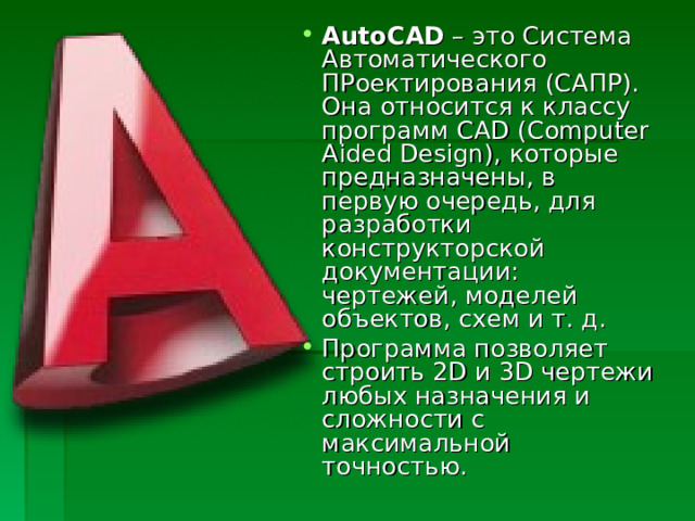 AutoCAD  – это Система Автоматического ПРоектирования (САПР). Она относится к классу программ CAD (Computer Aided Design), которые предназначены, в первую очередь, для разработки конструкторской документации: чертежей, моделей объектов, схем и т. д. Программа позволяет строить 2D и 3D чертежи любых назначения и сложности с максимальной точностью.  