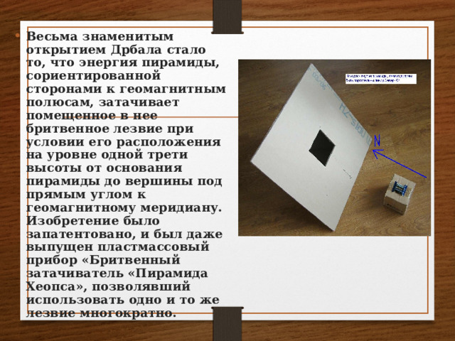 Весьма знаменитым открытием Дрбала стало то, что энергия пирамиды, сориентированной сторонами к геомагнитным полюсам, затачивает помещенное в нее бритвенное лезвие при условии его расположения на уровне одной трети высоты от основания пирамиды до вершины под прямым углом к геомагнитному меридиану. Изобретение было запатентовано, и был даже выпущен пластмассовый прибор «Бритвенный затачиватель «Пирамида Хеопса», позволявший использовать одно и то же лезвие многократно. 