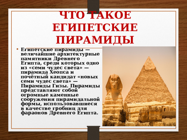 ЧТО ТАКОЕ ЕГИПЕТСКИЕ ПИРАМИДЫ   Египетские пирамиды — величайшие архитектурные памятники Древнего Египта, среди которых одно из «семи чудес света» — пирамида Хеопса и почётный кандидат «новых семи чудес света» — Пирамиды Гизы. Пирамиды представляют собой огромные каменные сооружения пирамидальной формы, использовавшиеся в качестве гробниц для фараонов Древнего Египта. 