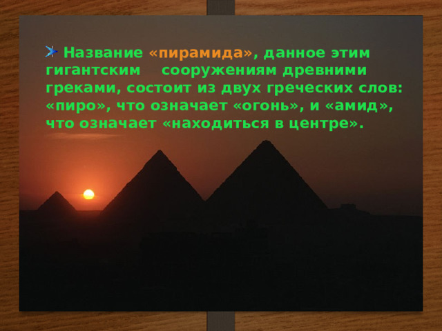  Название « пирамида » , данное этим гигантским сооружениям древними греками, состоит из двух греческих слов: «пиро», что означает «огонь», и «амид», что означает «находиться в центре».   Название « пирамида » , данное этим гигантским сооружениям древними греками, состоит из двух греческих слов: «пиро», что означает «огонь», и «амид», что означает «находиться в центре».  